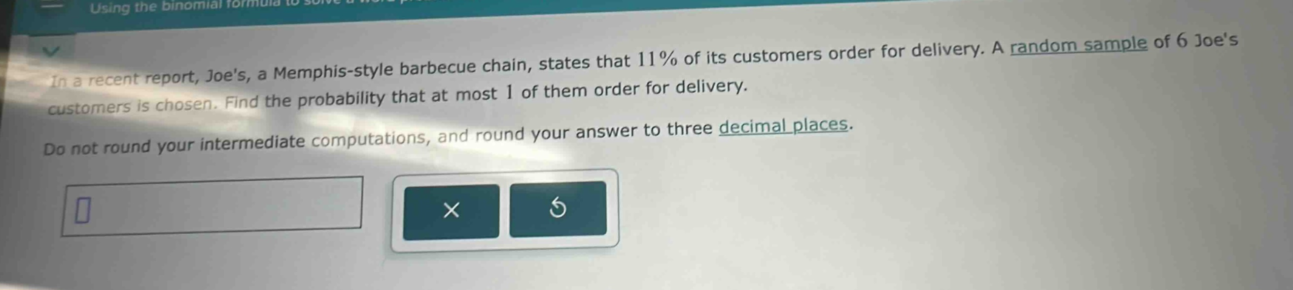 in a recent report, joes, a memphis - style barbecue chain, states that 11% of its customers order for delivery. a random sample of 6 joes customers is chosen. find the probability that at most 1 of them order for delivery. do not round your intermediate computations, and round your answer to three decimal places.