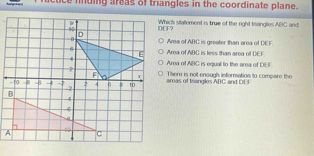 practice finding areas of triangles in the coordinate plane. which statement is true of the right triangles abc and def? area of abc is greater than area of def. area of abc is less than area of def. area of abc is equal to the area of def. there is not enough information to compare the areas of triangles abc and def.