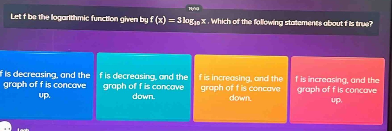 let f be the logarithmic function given by f(x)=3log10x. which of the following statements about f is true? f is decreasing, and the graph of f is concave up. f is decreasing, and the graph of f is concave down. f is increasing, and the graph of f is concave down. f is increasing, and the graph of f is concave up.