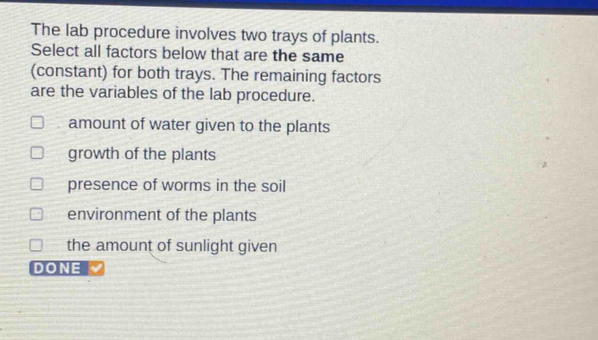 the lab procedure involves two trays of plants. select all factors below that are the same (constant) for both trays. the remaining factors are the variables of the lab procedure. amount of water given to the plants growth of the plants presence of worms in the soil environment of the plants the amount of sunlight given done