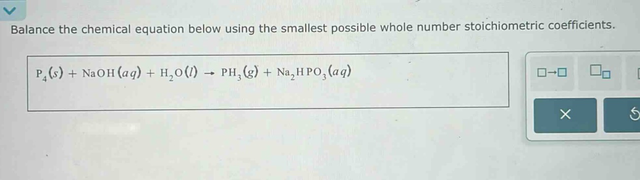 balance the chemical equation below using the smallest possible whole number stoichiometric coefficients. p₄(s) + naoh(aq) + h₂o(l) → ph₃(g) + na₂hpo₃(aq)