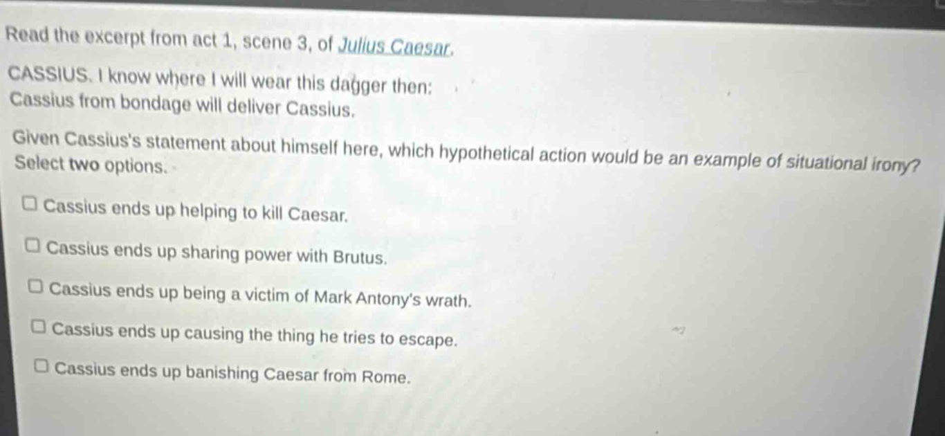 read the excerpt from act 1, scene 3, of julius caesar. cassius. i know where i will wear this dagger then: cassius from bondage will deliver cassius. given cassiuss statement about himself here, which hypothetical action would be an example of situational irony? select two options. cassius ends up helping to kill caesar. cassius ends up sharing power with brutus. cassius ends up being a victim of mark antonys wrath. cassius ends up causing the thing he tries to escape. cassius ends up banishing caesar from rome.