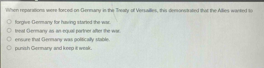when reparations were forced on germany in the treaty of versailles, this demonstrated that the allies wanted to\nforgive germany for having started the war.\ntreat germany as an equal partner after the war.\nensure that germany was politically stable.\npunish germany and keep it weak.