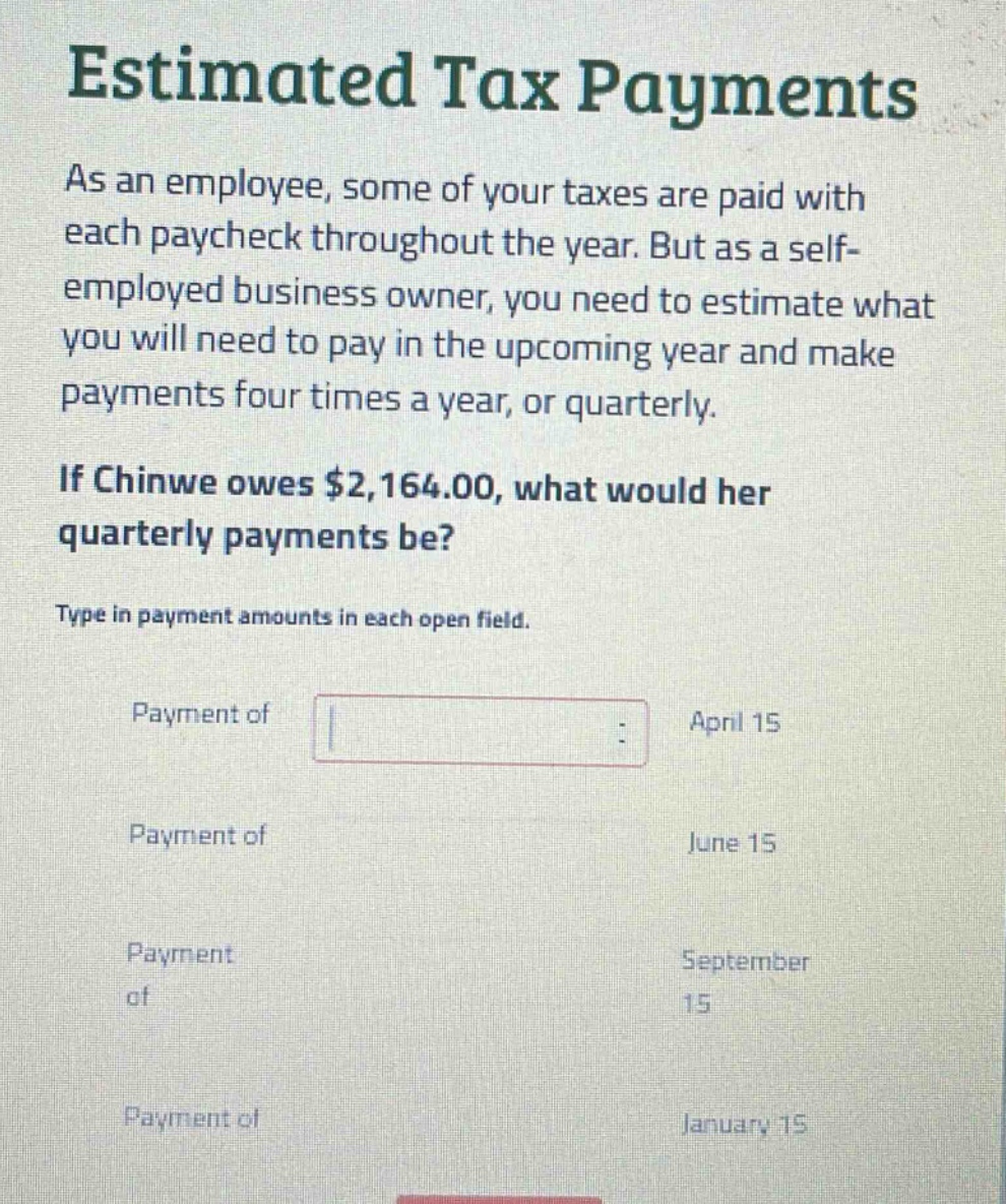 estimated tax payments as an employee, some of your taxes are paid with each paycheck throughout the year. but as a self - employed business owner, you need to estimate what you will need to pay in the upcoming year and make payments four times a year, or quarterly. if chinwe owes $2,164.00, what would her quarterly payments be? type in payment amounts in each open field. payment of april 15 payment of june 15 payment of september 15 payment of january 15