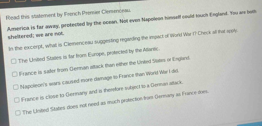 read this statement by french premier clemenceau. america is far away, protected by the ocean. not even napoleon himself could touch england. you are both sheltered; we are not. in the excerpt, what is clemenceau suggesting regarding the impact of world war i? check all that apply. the united states is far from europe, protected by the atlantic. france is safer from german attack than either the united states or england. napoleons wars caused more damage to france than world war i did. france is close to germany and is therefore subject to a german attack. the united states does not need as much protection from germany as france does.