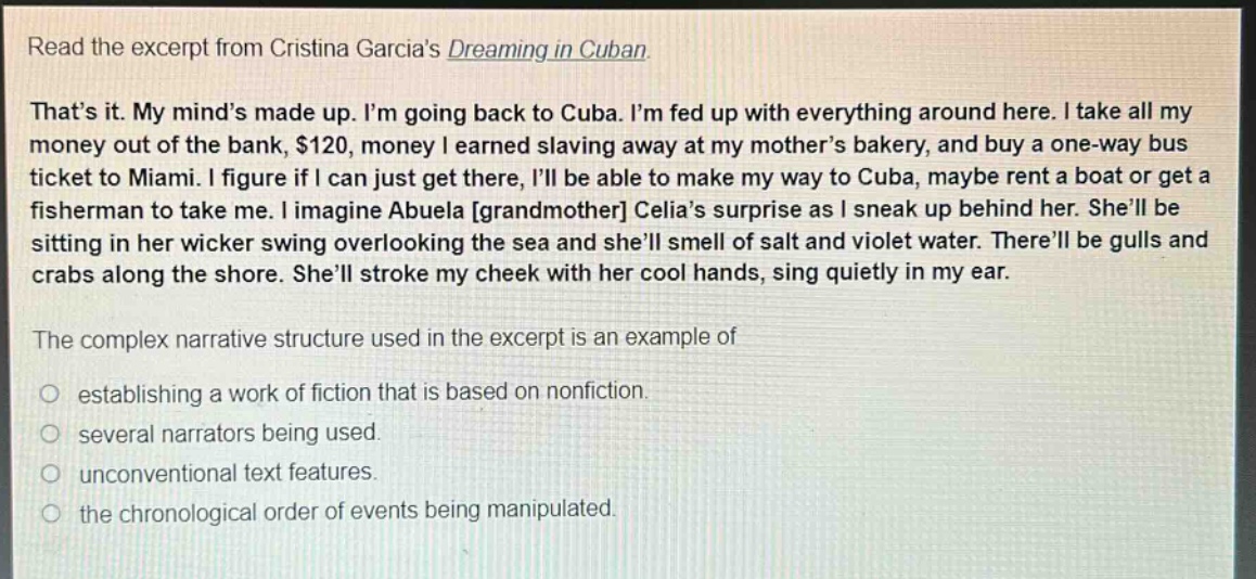 read the excerpt from cristina garcias dreaming in cuban. thats it. my minds made up. im going back to cuba. im fed up with everything around here. i take all my money out of the bank, $120, money i earned slaving away at my mothers bakery, and buy a one - way bus ticket to miami. i figure if i can just get there, ill be able to make my way to cuba, maybe rent a boat or get a fisherman to take me. i imagine abuela grandmother celias surprise as i sneak up behind her. shell be sitting in her wicker swing overlooking the sea and shell smell of salt and violet water. therell be gulls and crabs along the shore. shell stroke my cheek with her cool hands, sing quietly in my ear. the complex narrative structure used in the excerpt is an example of establishing a work of fiction that is based on nonfiction. several narrators being used. unconventional text features. the chronological order of events being manipulated.