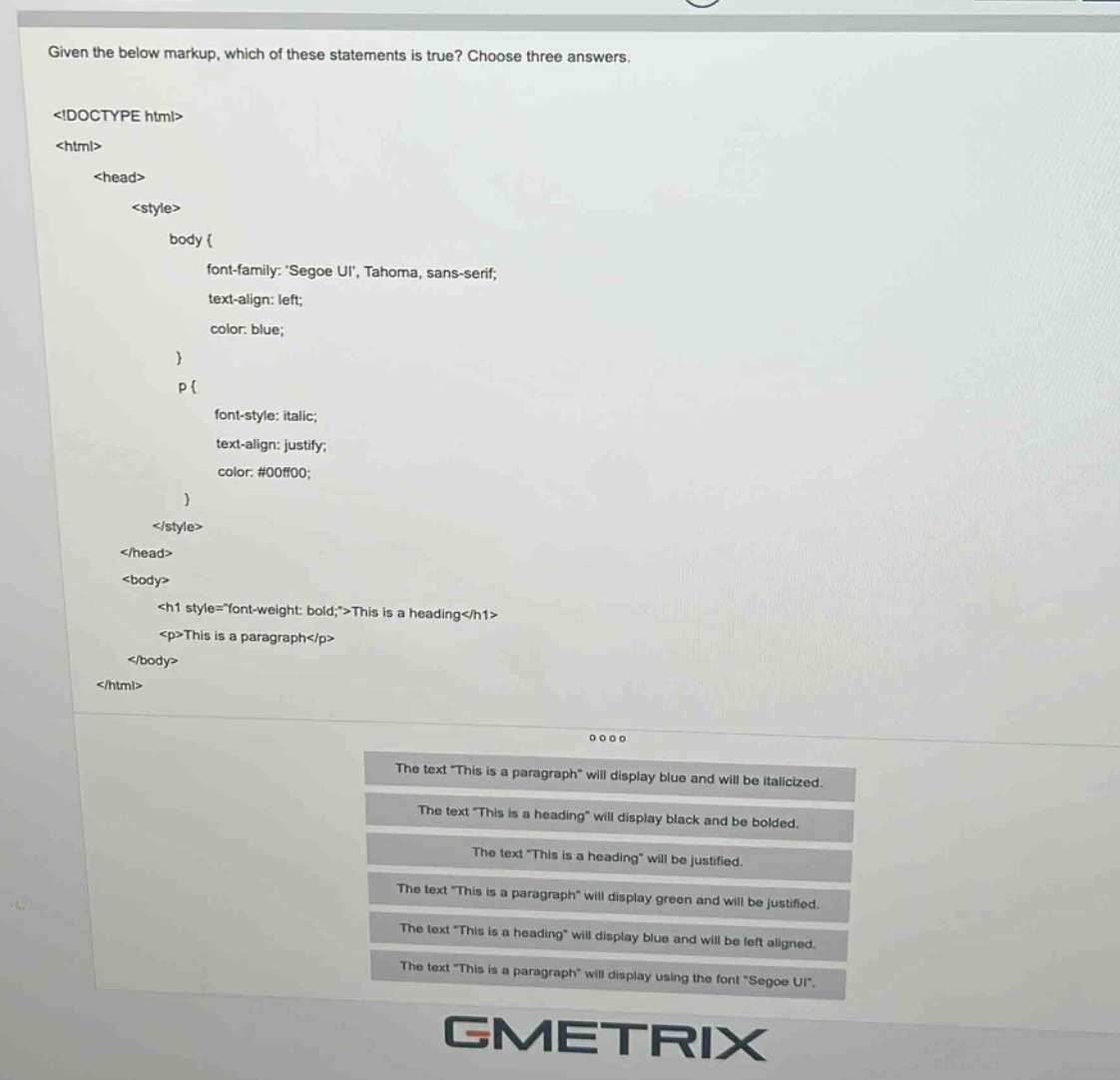 given the below markup, which of these statements is true? choose three answers. <!doctype html> <html> <head> <style> body { font - family: segoe ui, tahoma, sans - serif; text - align: left; color: blue; } p { font - style: italic; text - align: justify; color: #00ff00; } </style> </head> <body> <h1 style=\font - weight: bold;\>this is a heading</h1> <p>this is a paragraph</p> </body> </html> the text \this is a paragraph\ will display blue and will be italicized. the text \this is a heading\ will display black and be bolded. the text \this is a heading\ will be justified. the text \this is a paragraph\ will display green and will be justified. the text \this is a heading\ will display blue and will be left aligned. the text \this is a paragraph\ will display using the font \segoe ui\.