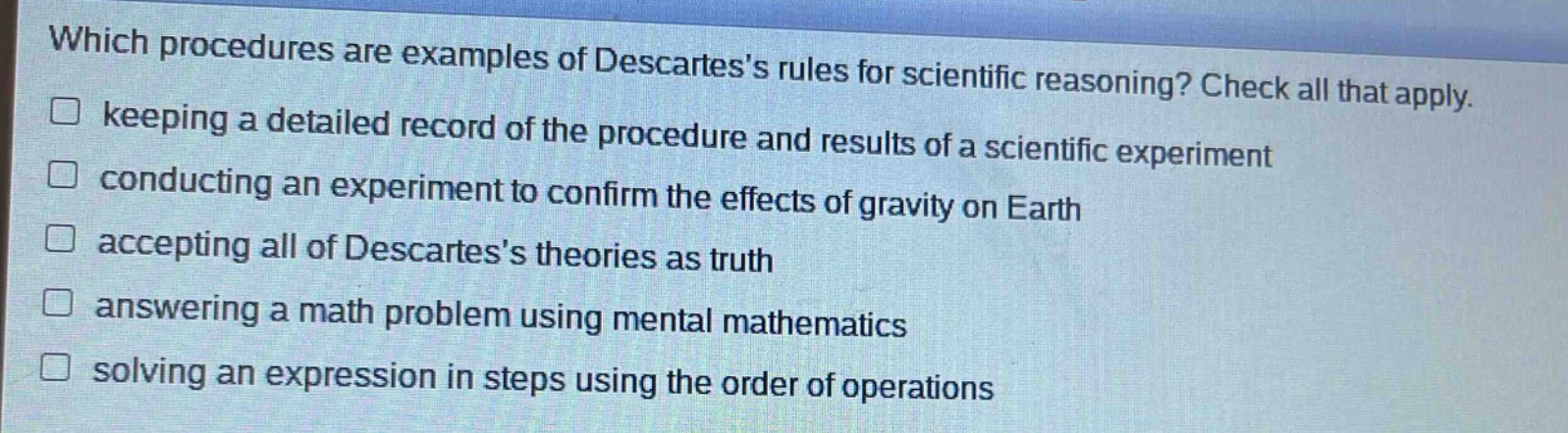 which procedures are examples of descartess rules for scientific reasoning? check all that apply. keeping a detailed record of the procedure and results of a scientific experiment conducting an experiment to confirm the effects of gravity on earth accepting all of descartess theories as truth answering a math problem using mental mathematics solving an expression in steps using the order of operations