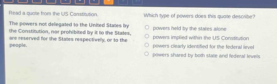 read a quote from the us constitution. the powers not delegated to the united states by the constitution, nor prohibited by it to the states, are reserved for the states respectively, or to the people. which type of powers does this quote describe? powers held by the states alone powers implied within the us constitution powers clearly identified for the federal level powers shared by both state and federal levels