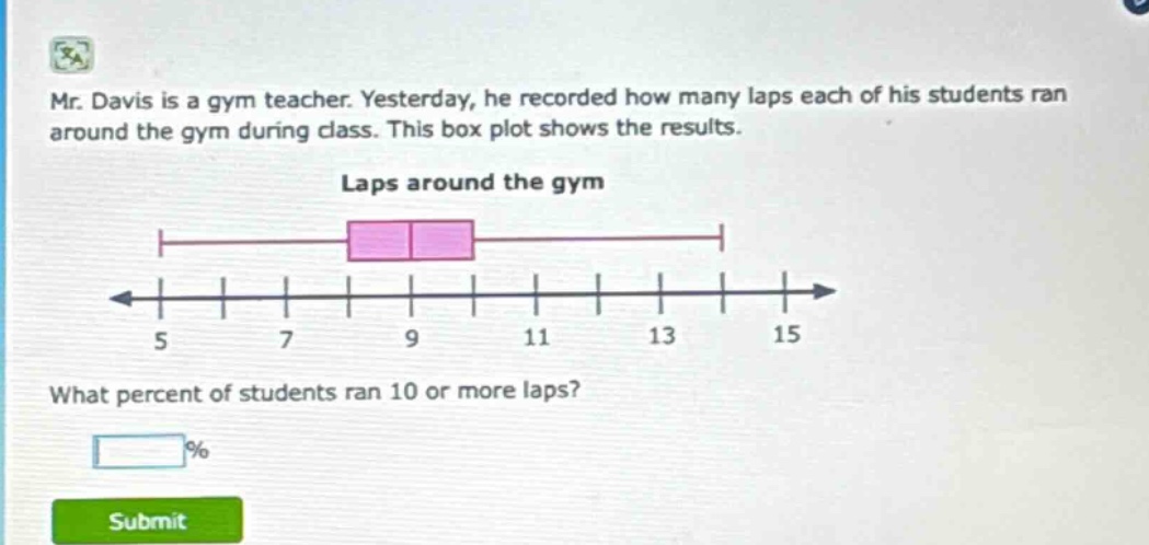 mr. davis is a gym teacher. yesterday, he recorded how many laps each of his students ran around the gym during class. this box plot shows the results. laps around the gym what percent of students ran 10 or more laps? %