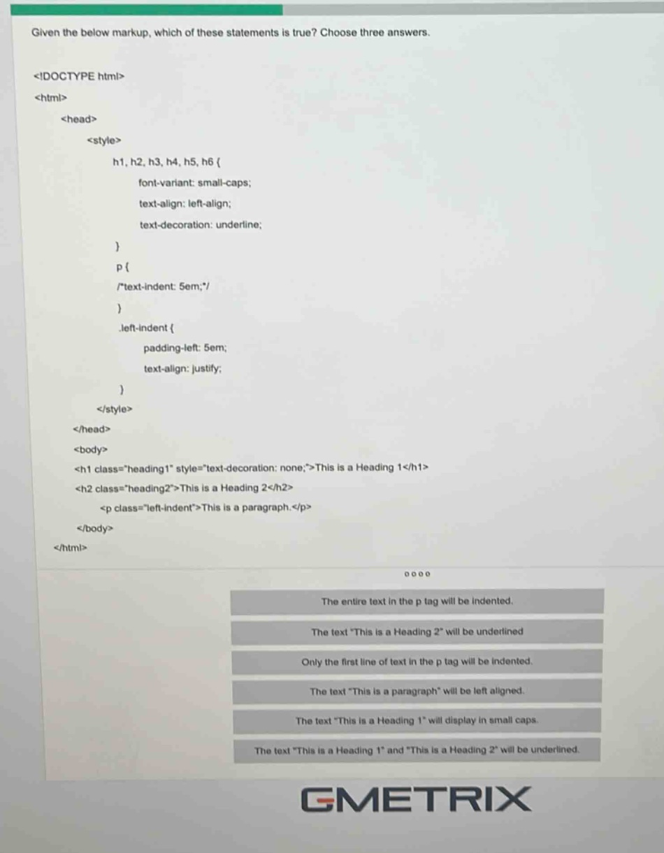 given the below markup, which of these statements is true? choose three answers. <!doctype html> <html> <head> <style> h1, h2, h3, h4, h5, h6 { font - variant: small - caps; text - align: left - align; text - decoration: underline; } p { /*text - indent: 5em;*/ } .left - indent { padding - left: 5em; text - align: justify; } </style> </head> <body> <h1 class=\heading1\ style=\text - decoration: none;\>this is a heading 1</h1> <h2 class=\heading2\>this is a heading 2</h2> <p class=\left - indent\>this is a paragraph.</p> </body> </html> the entire text in the p tag will be indented. the text \this is a heading 2\ will be underlined. only the first line of text in the p tag will be indented. the text \this is a paragraph\ will be left aligned. the text \this is a heading 1\ will display in small caps. the text \this is a heading 1\ and \this is a heading 2\ will be underlined.