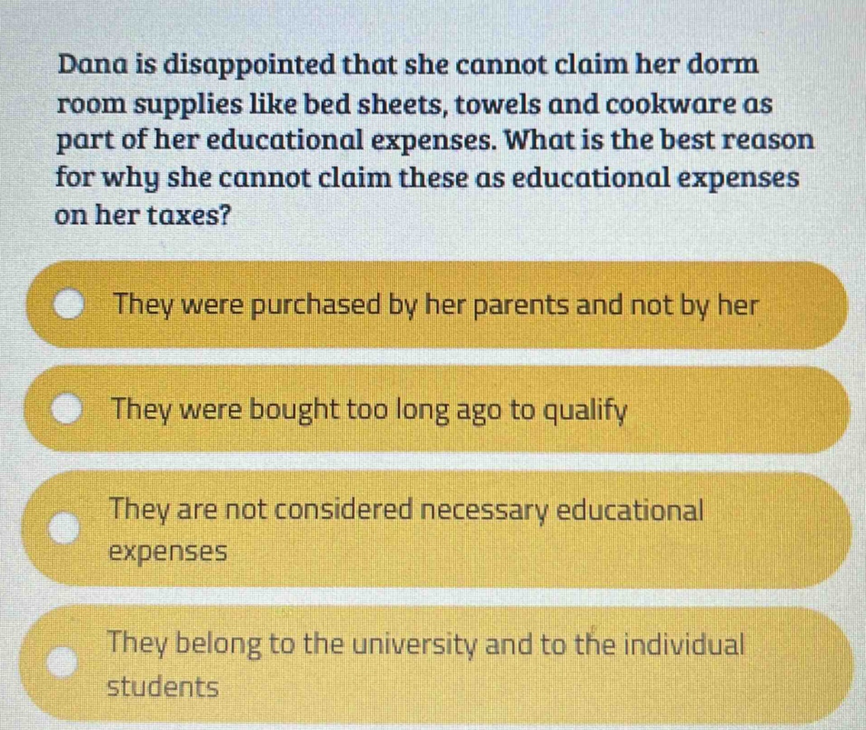 dana is disappointed that she cannot claim her dorm room supplies like bed sheets, towels and cookware as part of her educational expenses. what is the best reason for why she cannot claim these as educational expenses on her taxes? they were purchased by her parents and not by her they were bought too long ago to qualify they are not considered necessary educational expenses they belong to the university and to the individual students