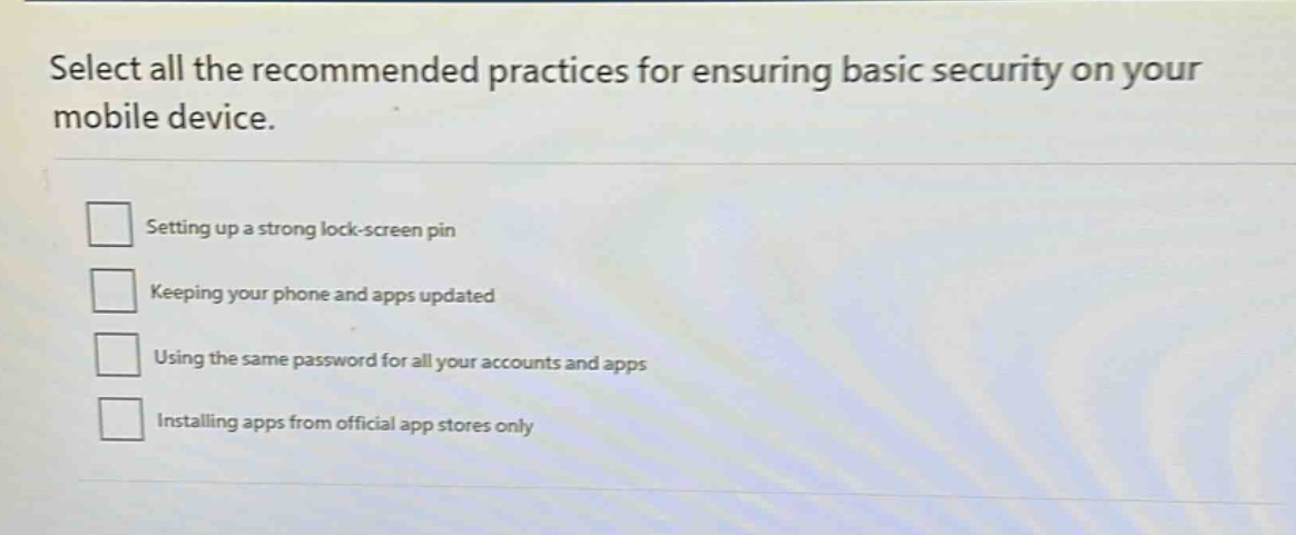 select all the recommended practices for ensuring basic security on your mobile device. setting up a strong lock - screen pin keeping your phone and apps updated using the same password for all your accounts and apps installing apps from official app stores only