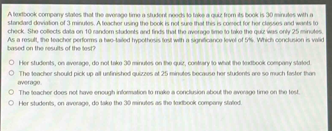 a textbook company states that the average time a student needs to take a quiz from its book is 30 minutes with a standard deviation of 3 minutes. a teacher using the book is not sure that this is correct for her classes and wants to check. she collects data on 10 random students and finds that the average time to take the quiz was only 25 minutes. as a result, the teacher performs a two - tailed hypothesis test with a significance level of 5%. which conclusion is valid based on the results of the test? her students, on average, do not take 30 minutes on the quiz, contrary to what the textbook company stated. the teacher should pick up all unfinished quizzes at 25 minutes because her students are so much faster than average. the teacher does not have enough information to make a conclusion about the average time on the test. her students, on average, do take the 30 minutes as the textbook company stated.