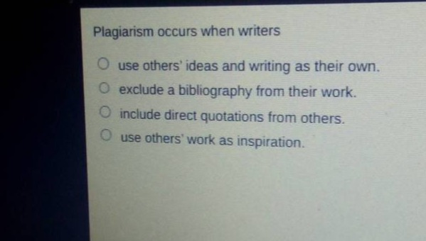 plagiarism occurs when writers\nuse others ideas and writing as their own.\nexclude a bibliography from their work.\ninclude direct quotations from others.\nuse others work as inspiration.