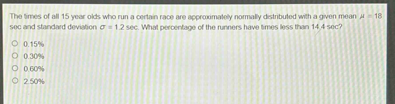 the times of all 15 year olds who run a certain race are approximately normally distributed with a given mean μ = 18 sec and standard deviation σ = 1.2 sec. what percentage of the runners have times less than 14.4 sec? 0.15% 0.30% 0.60% 2.50%
