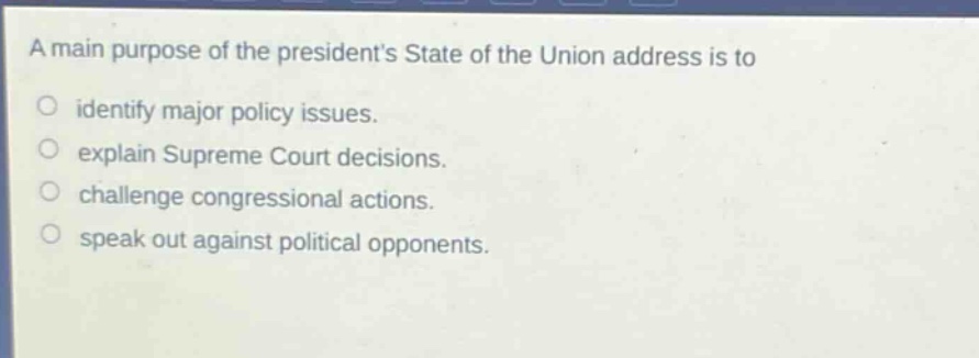 a main purpose of the presidents state of the union address is to\nidentify major policy issues.\nexplain supreme court decisions.\nchallenge congressional actions.\nspeak out against political opponents.