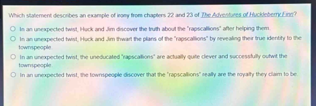 which statement describes an example of irony from chapters 22 and 23 of the adventures of huckleberry finn?\nin an unexpected twist, huck and jim discover the truth about the \rapscallions\ after helping them.\nin an unexpected twist, huck and jim thwart the plans of the \rapscallions\ by revealing their true identity to the townspeople.\nin an unexpected twist, the uneducated \rapscallions\ are actually quite clever and successfully outwit the townspeople.\nin an unexpected twist, the townspeople discover that the \rapscallions\ really are the royalty they claim to be.