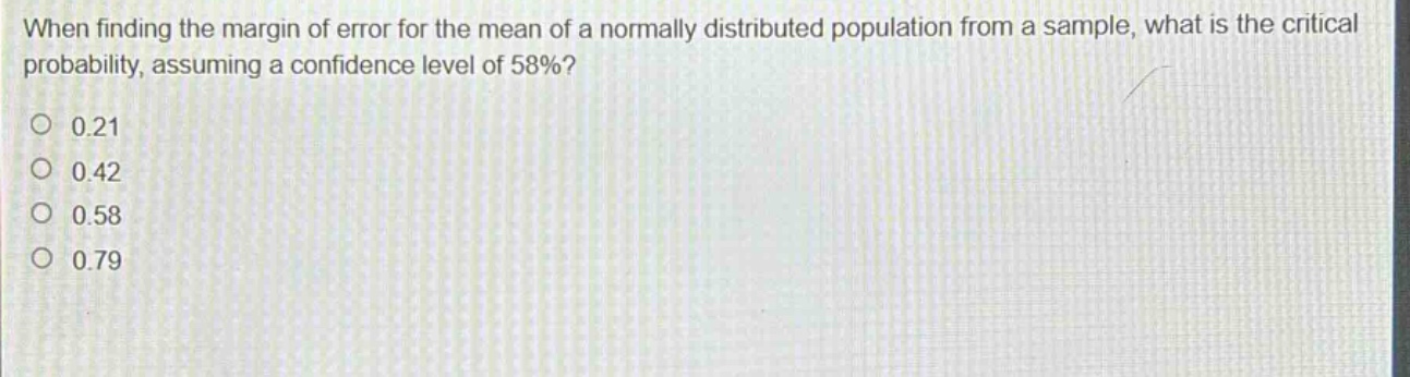 when finding the margin of error for the mean of a normally distributed population from a sample, what is the critical probability, assuming a confidence level of 58%?\n0.21\n0.42\n0.58\n0.79
