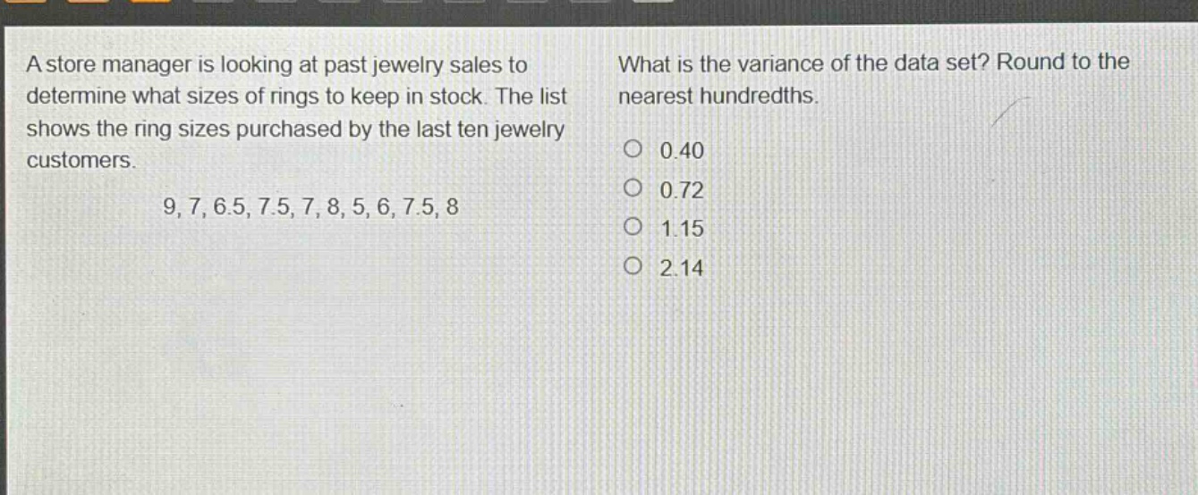 a store manager is looking at past jewelry sales to determine what sizes of rings to keep in stock. the list shows the ring sizes purchased by the last ten jewelry customers. 9, 7, 6.5, 7.5, 7, 8, 5, 6, 7.5, 8 what is the variance of the data set? round to the nearest hundredths. 0.40 0.72 1.15 2.14