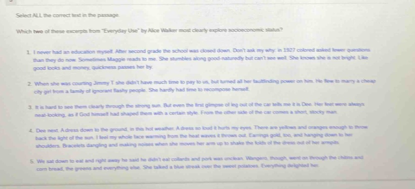 select all the correct text in the passage. which two of these excerpts from everyday use by alice walker most clearly explore socioeconomic status? 1. i never had an education myself. after second grade the school was closed down. dont ask my why. in 1927 colored asked fewer questions than they do now. sometimes maggie reads to me. she stumbles along good - naturedly but cant see well. she knows she is not bright. like good looks and money, quickness passes her by. 2. when she was courting jimmy t she didnt have much time to pay to us, but turned all her fault - finding power on him. he tried to marry a cheap city girl from a family of ignorant flashy people. she hardly had time to recompose herself. 3. it is hard to see them clearly through the strong sun. but even the first glimpse of leg out of the car tells me it is dee. her feet were always neat - looking, as if god himself had shaped them with a certain style. from the other side of the car comes a short, stocky man. 4. dee next. a dress down to the ground, in this hot weather. a dress so loud it hurts my eyes. there are yellows and oranges enough to throw back the light of the sun. i feel my whole face warming from the heat waves it throws out. earrings gold, too, and hanging down to her shoulders. bracelets dangling and making noises when she moves her arm up to shake the folds of the dress out of her armpits. 5. we sat down to eat and right away he said he didnt eat collards and pork was unclean. wangero, though, went on through the chitlins and corn bread, the greens and everything else. she talked a blue streak over the sweet potatoes. everything delighted her.
