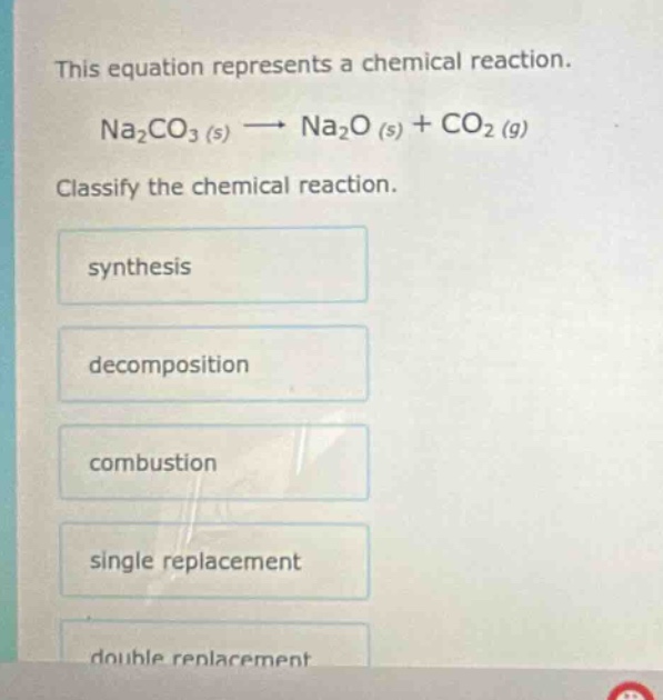 this equation represents a chemical reaction. na2co3 (s) → na2o (s) + co2 (g) classify the chemical reaction. synthesis decomposition combustion single replacement double replacement
