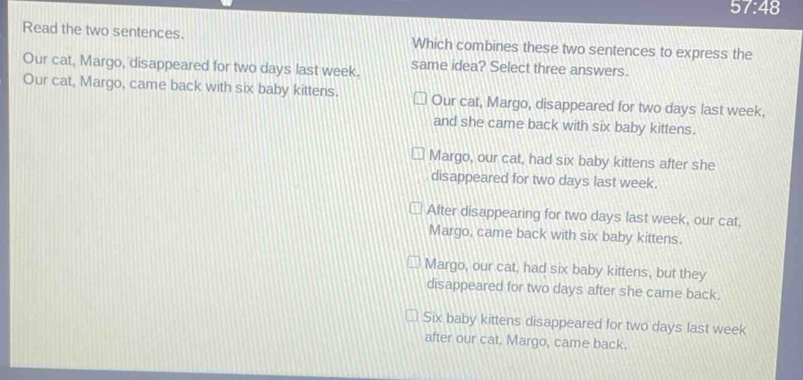 read the two sentences. our cat, margo, disappeared for two days last week. our cat, margo, came back with six baby kittens. which combines these two sentences to express the same idea? select three answers. our cat, margo, disappeared for two days last week, and she came back with six baby kittens. margo, our cat, had six baby kittens after she disappeared for two days last week. after disappearing for two days last week, our cat, margo, came back with six baby kittens. margo, our cat, had six baby kittens, but they disappeared for two days after she came back. six baby kittens disappeared for two days last week after our cat, margo, came back.