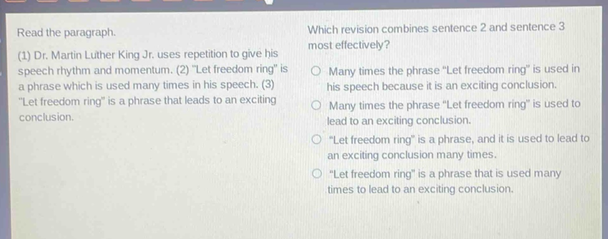 read the paragraph. (1) dr. martin luther king jr. uses repetition to give his speech rhythm and momentum. (2) “let freedom ring” is a phrase which is used many times in his speech. (3) “let freedom ring” is a phrase that leads to an exciting conclusion. which revision combines sentence 2 and sentence 3 most effectively? many times the phrase “let freedom ring” is used in his speech because it is an exciting conclusion. many times the phrase “let freedom ring” is used to lead to an exciting conclusion. “let freedom ring” is a phrase, and it is used to lead to an exciting conclusion many times. “let freedom ring” is a phrase that is used many times to lead to an exciting conclusion.
