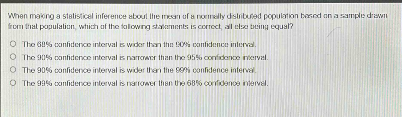 when making a statistical inference about the mean of a normally distributed population based on a sample drawn from that population, which of the following statements is correct, all else being equal? the 68% confidence interval is wider than the 90% confidence interval. the 90% confidence interval is narrower than the 95% confidence interval. the 90% confidence interval is wider than the 99% confidence interval. the 99% confidence interval is narrower than the 68% confidence interval.