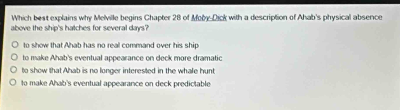 which best explains why melville begins chapter 28 of moby - dick with a description of ahabs physical absence above the ships hatches for several days?\no to show that ahab has no real command over his ship\no to make ahabs eventual appearance on deck more dramatic\no to show that ahab is no longer interested in the whale hunt\no to make ahabs eventual appearance on deck predictable