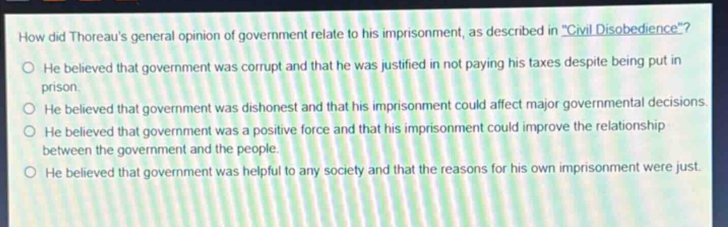 how did thoreaus general opinion of government relate to his imprisonment, as described in \civil disobedience\? he believed that government was corrupt and that he was justified in not paying his taxes despite being put in prison. he believed that government was dishonest and that his imprisonment could affect major governmental decisions. he believed that government was a positive force and that his imprisonment could improve the relationship between the government and the people. he believed that government was helpful to any society and that the reasons for his own imprisonment were just.