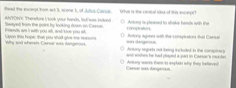 read the excerpt from act 3, scene 1, of julius caesar. antony. therefore i took your hands, but was indeed swayed from the point by looking down on caesar. friends am i with you all, and love you all, upon this hope: that you shall give me reasons why and wherein caesar was dangerous. what is the central idea of this excerpt? antony is pleased to shake hands with the conspirators. antony agrees with the conspirators that caesar was dangerous. antony regrets not being included in the conspiracy and wishes he had played a part in caesars murder. antony wants them to explain why they believed caesar was dangerous.