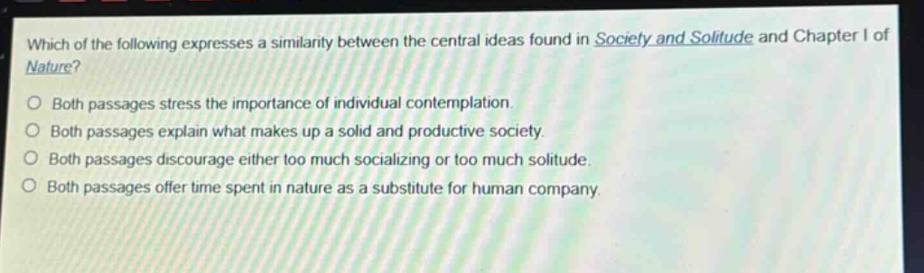 which of the following expresses a similarity between the central ideas found in society and solitude and chapter i of nature?\nboth passages stress the importance of individual contemplation.\nboth passages explain what makes up a solid and productive society.\nboth passages discourage either too much socializing or too much solitude.\nboth passages offer time spent in nature as a substitute for human company.