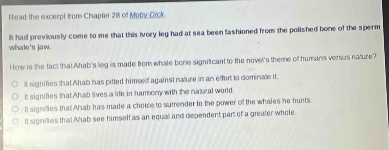 read the excerpt from chapter 28 of moby - dick. it had previously come to me that this ivory leg had at sea been fashioned from the polished bone of the sperm whales jaw. how is the fact that ahabs leg is made from whale bone significant to the novels theme of humans versus nature? it signifies that ahab has pitted himself against nature in an effort to dominate it. it signifies that ahab lives a life in harmony with the natural world. it signifies that ahab has made a choice to surrender to the power of the whales he hunts. it signifies that ahab see himself as an equal and dependent part of a greater whole.