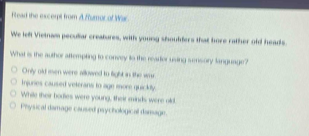 read the excerpt from a rumor of war. we left vietnam peculiar creatures, with young shoulders that bore rather old heads. what is the author attempting to convey to the reader using sensory language? only old men were allowed to fight in the war. injuries caused veterans to age more quickly. while their bodies were young, their minds were old. physical damage caused psychological damage.