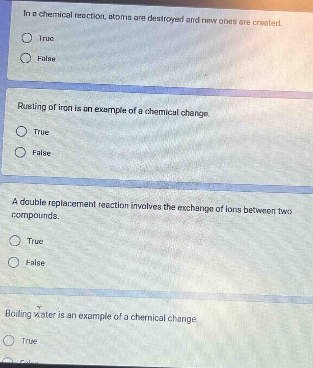in a chemical reaction, atoms are destroyed and new ones are created. true false rusting of iron is an example of a chemical change. true false a double replacement reaction involves the exchange of ions between two compounds. true false boiling water is an example of a chemical change. true false