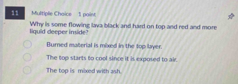 11 multiple choice 1 point why is some flowing lava black and hard on top and red and more liquid deeper inside? burned material is mixed in the top layer. the top starts to cool since it is exposed to air. the top is mixed with ash.