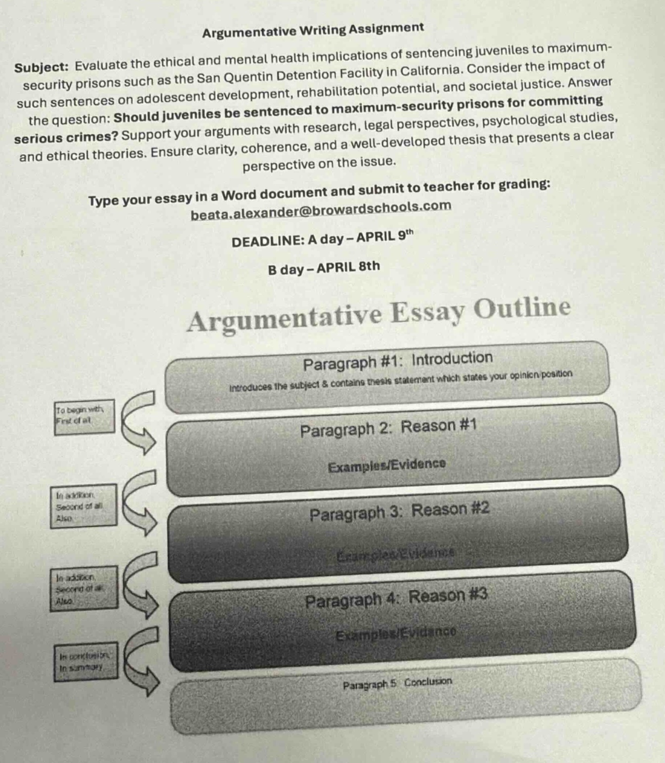 argumentative writing assignment\nsubject: evaluate the ethical and mental health implications of sentencing juveniles to maximum - security prisons such as the san quentin detention facility in california. consider the impact of such sentences on adolescent development, rehabilitation potential, and societal justice. answer the question: should juveniles be sentenced to maximum - security prisons for committing serious crimes? support your arguments with research, legal perspectives, psychological studies, and ethical theories. ensure clarity, coherence, and a well - developed thesis that presents a clear perspective on the issue.\ntype your essay in a word document and submit to teacher for grading: beata.alexander@browardschools.com\ndeadline: a day - april 9th\nb day - april 8th\nargumentative essay outline\nparagraph #1: introduction\nintroduces the subject & contains thesis statement which states your opinion position\nparagraph 2: reason #1\nexamples/evidence\nparagraph 3: reason #2\nexamples/evidence\nparagraph 4: reason #3\nexamples/evidence\nparagraph 5: conclusion