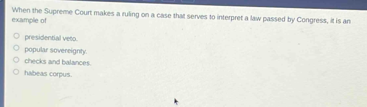 when the supreme court makes a ruling on a case that serves to interpret a law passed by congress, it is an example of\npresidential veto.\npopular sovereignty.\nchecks and balances.\nhabeas corpus.