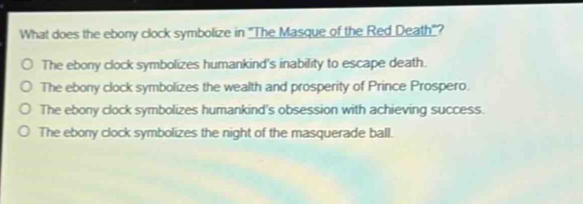 what does the ebony clock symbolize in \the masque of the red death\?\nthe ebony clock symbolizes humankinds inability to escape death.\nthe ebony clock symbolizes the wealth and prosperity of prince prospero.\nthe ebony clock symbolizes humankinds obsession with achieving success.\nthe ebony clock symbolizes the night of the masquerade ball.