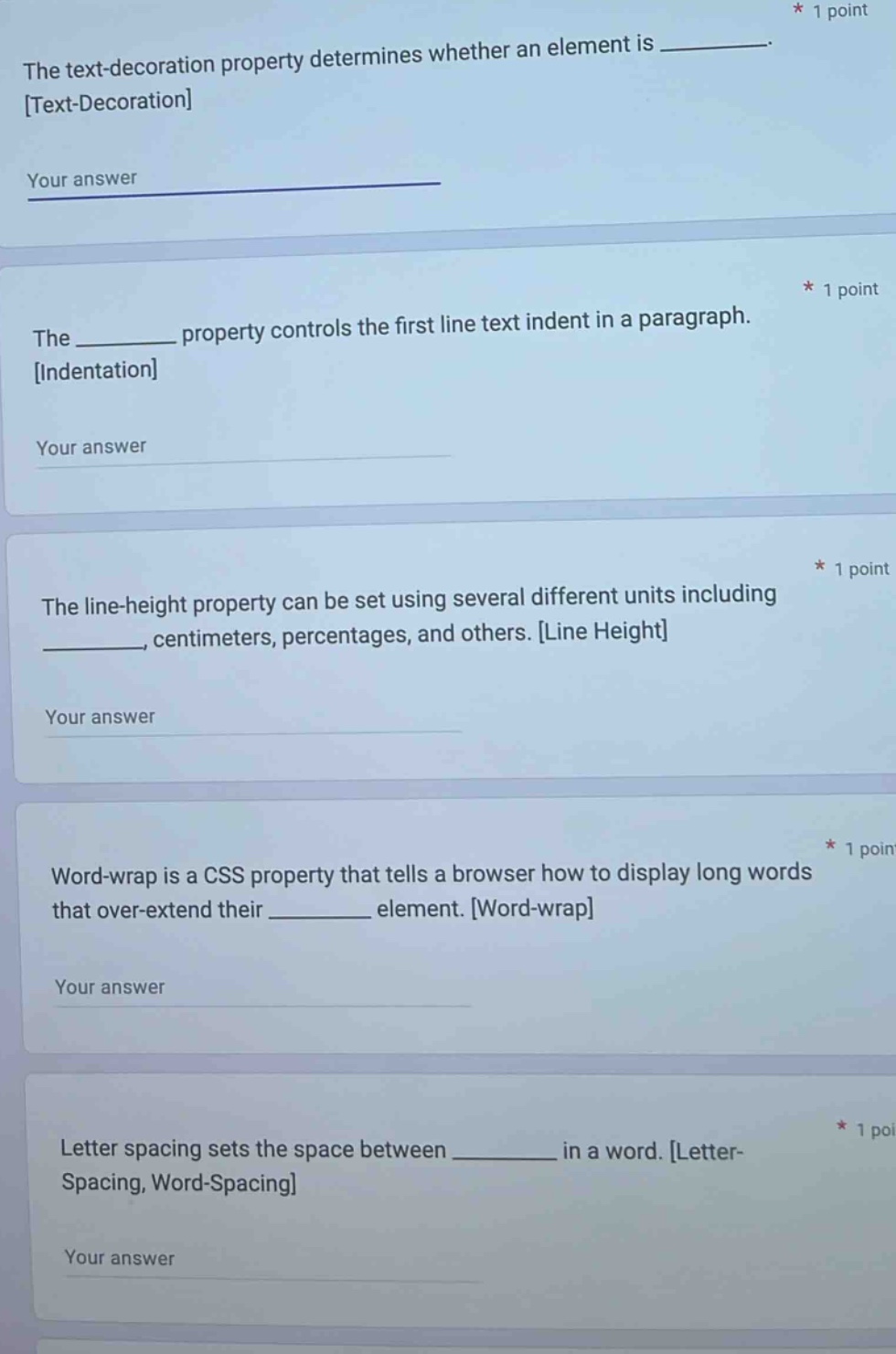 the text - decoration property determines whether an element is ______. text - decoration your answer * 1 point the ______ property controls the first line text indent in a paragraph. indentation your answer * 1 point the line - height property can be set using several different units including ______, centimeters, percentages, and others. line height your answer * 1 point word - wrap is a css property that tells a browser how to display long words that over - extend their ______ element. word - wrap your answer * 1 point letter spacing sets the space between ______ in a word. letter - spacing, word - spacing your answer * 1 poi