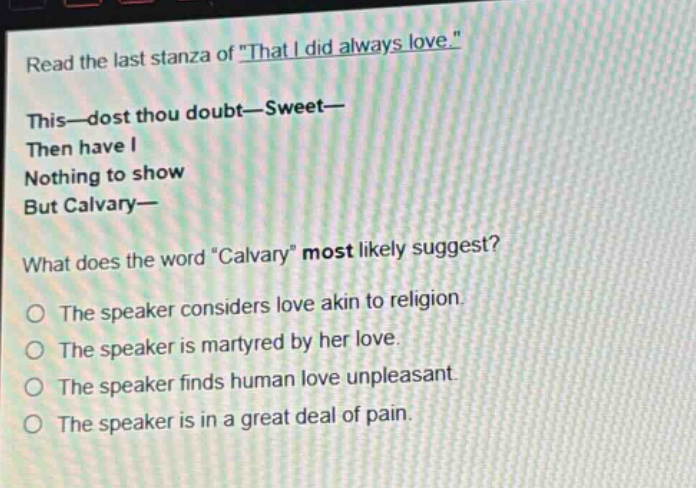 read the last stanza of \that i did always love.\ this—dost thou doubt—sweet— then have i nothing to show but calvary— what does the word \calvary\ most likely suggest? the speaker considers love akin to religion. the speaker is martyred by her love. the speaker finds human love unpleasant. the speaker is in a great deal of pain.