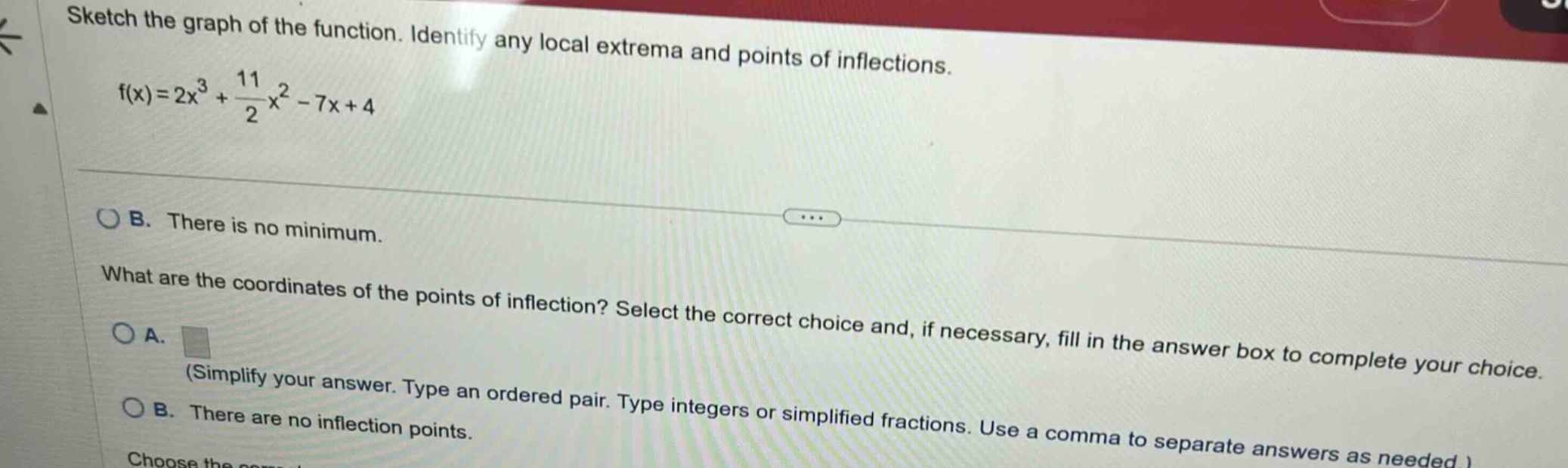 sketch the graph of the function. identify any local extrema and points of inflections. f(x)=2x³ + 11/2x² - 7x + 4\n\nob. there is no minimum.\n\nwhat are the coordinates of the points of inflection? select the correct choice and, if necessary, fill in the answer box to complete your choice.\n\noa. \n(simplify your answer. type an ordered pair. type integers or simplified fractions. use a comma to separate answers as needed.)\n\nob. there are no inflection points.