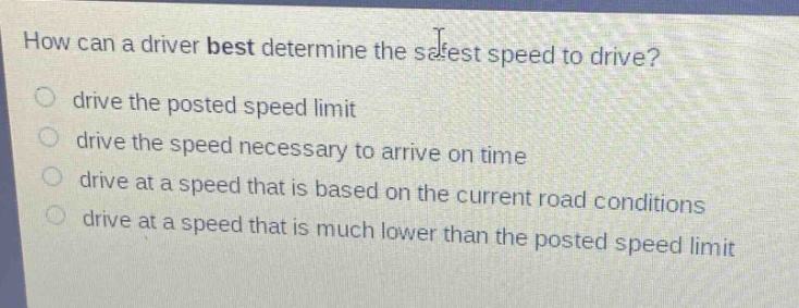 how can a driver best determine the safest speed to drive?\n drive the posted speed limit\n drive the speed necessary to arrive on time\n drive at a speed that is based on the current road conditions\n drive at a speed that is much lower than the posted speed limit