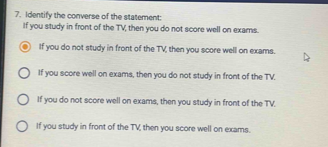 7. identify the converse of the statement: if you study in front of the tv, then you do not score well on exams. if you do not study in front of the tv, then you score well on exams. if you score well on exams, then you do not study in front of the tv. if you do not score well on exams, then you study in front of the tv. if you study in front of the tv, then you score well on exams.