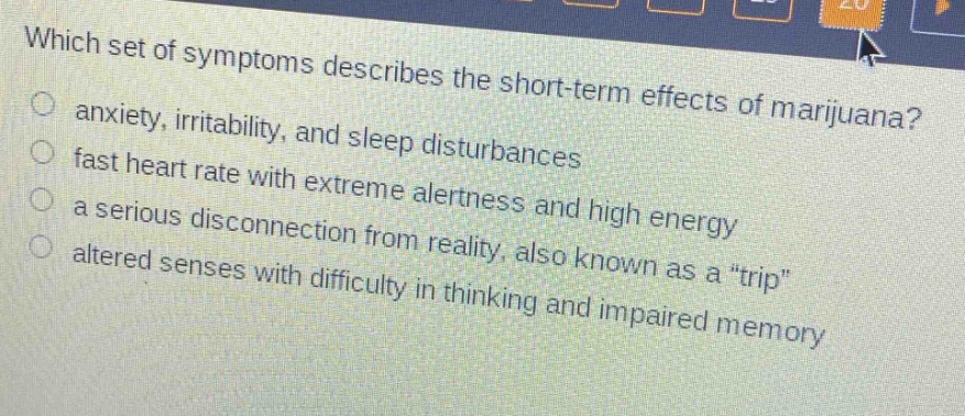 which set of symptoms describes the short - term effects of marijuana?\no anxiety, irritability, and sleep disturbances\no fast heart rate with extreme alertness and high energy\no a serious disconnection from reality, also known as a “trip”\no altered senses with difficulty in thinking and impaired memory