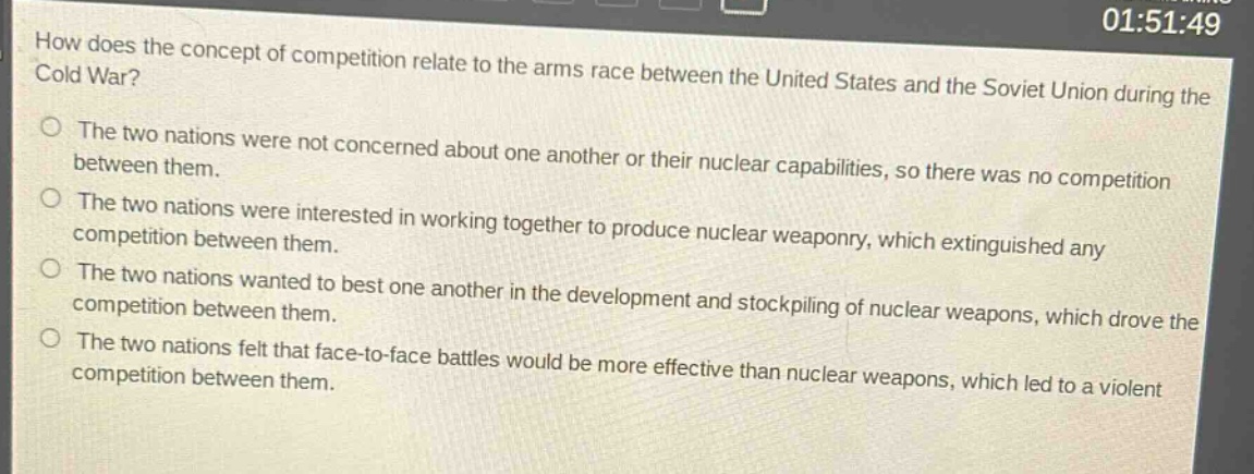 how does the concept of competition relate to the arms race between the united states and the soviet union during the cold war?\nthe two nations were not concerned about one another or their nuclear capabilities, so there was no competition between them.\nthe two nations were interested in working together to produce nuclear weaponry, which extinguished any competition between them.\nthe two nations wanted to best one another in the development and stockpiling of nuclear weapons, which drove the competition between them.\nthe two nations felt that face - to - face battles would be more effective than nuclear weapons, which led to a violent competition between them.