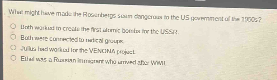 what might have made the rosenbergs seem dangerous to the us government of the 1950s?\no both worked to create the first atomic bombs for the ussr.\no both were connected to radical groups.\no julius had worked for the venona project.\no ethel was a russian immigrant who arrived after wwii.