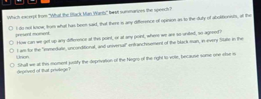 which excerpt from \what the black man wants\ best summarizes the speech?\ni do not know, from what has been said, that there is any difference of opinion as to the duty of abolitionists, at the present moment.\nhow can we get up any difference at this point, or at any point, where we are so united, so agreed?\ni am for the \immediate, unconditional, and universal\ enfranchisement of the black man, in every state in the union.\nshall we at this moment justify the deprivation of the negro of the right to vote, because some one else is deprived of that privilege?