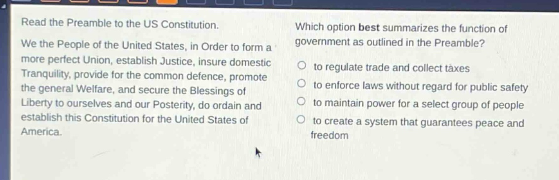 read the preamble to the us constitution. we the people of the united states, in order to form a more perfect union, establish justice, insure domestic tranquility, provide for the common defence, promote the general welfare, and secure the blessings of liberty to ourselves and our posterity, do ordain and establish this constitution for the united states of america. which option best summarizes the function of government as outlined in the preamble? to regulate trade and collect taxes to enforce laws without regard for public safety to maintain power for a select group of people to create a system that guarantees peace and freedom